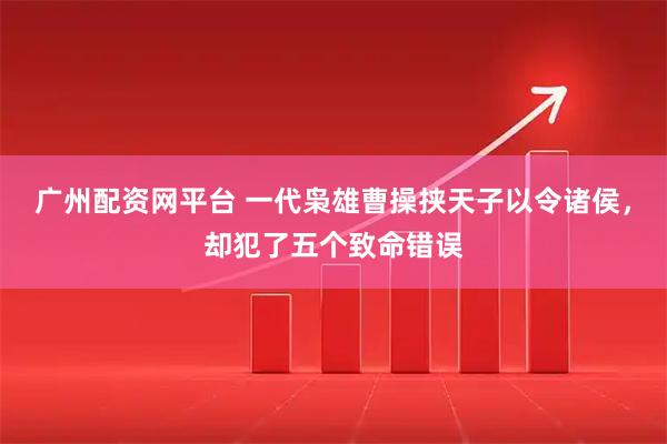广州配资网平台 一代枭雄曹操挟天子以令诸侯，却犯了五个致命错误