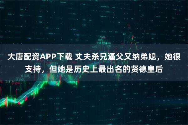大唐配资APP下载 丈夫杀兄逼父又纳弟媳，她很支持，但她是历史上最出名的贤德皇后