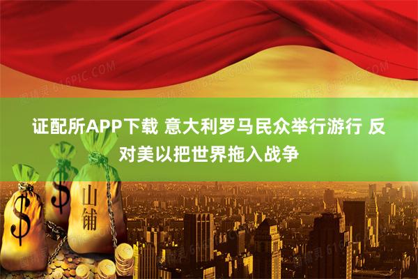 证配所APP下载 意大利罗马民众举行游行 反对美以把世界拖入战争