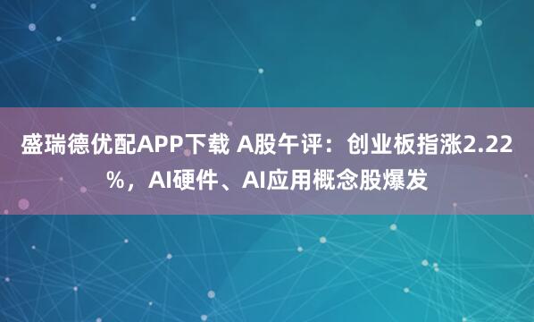 盛瑞德优配APP下载 A股午评：创业板指涨2.22%，AI硬件、AI应用概念股爆发