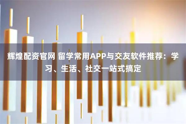 辉煌配资官网 留学常用APP与交友软件推荐：学习、生活、社交一站式搞定