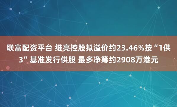 联富配资平台 维亮控股拟溢价约23.46%按“1供3”基准发行供股 最多净筹约2908万港元