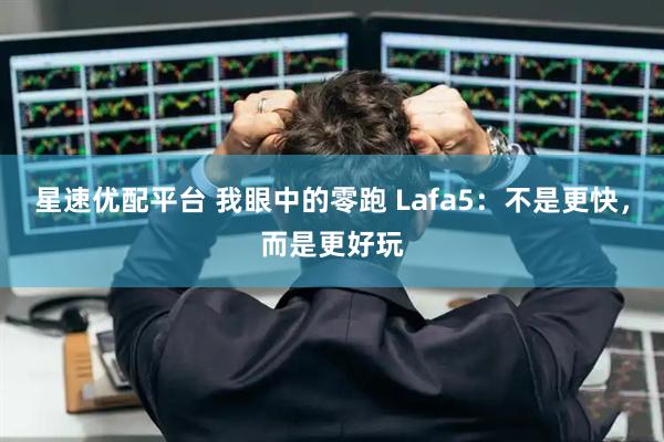 星速优配平台 我眼中的零跑 Lafa5：不是更快，而是更好玩