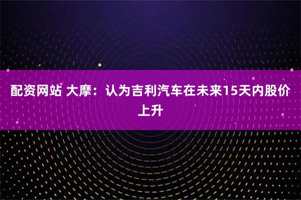 配资网站 大摩：认为吉利汽车在未来15天内股价上升