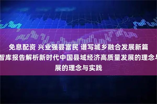 免息配资 兴业强县富民 谱写城乡融合发展新篇章——智库报告解析新时代中国县域经济高质量发展的理念与实践