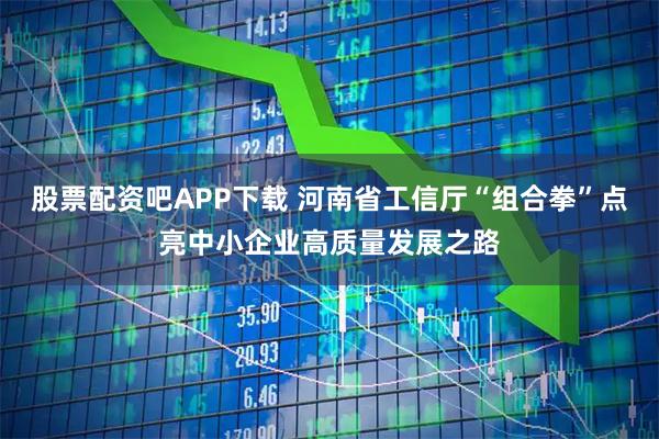 股票配资吧APP下载 河南省工信厅“组合拳”点亮中小企业高质量发展之路