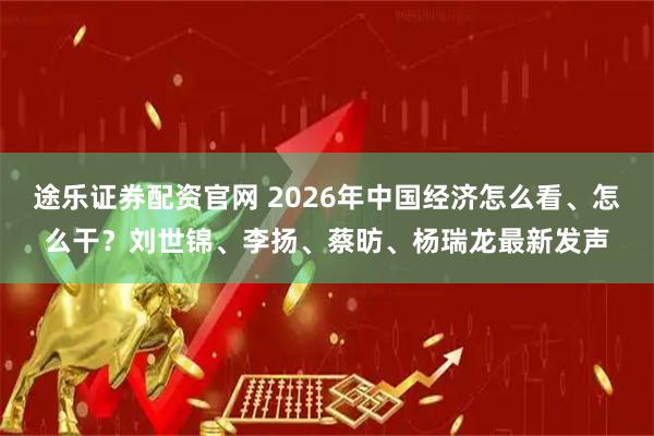 途乐证券配资官网 2026年中国经济怎么看、怎么干？刘世锦、李扬、蔡昉、杨瑞龙最新发声