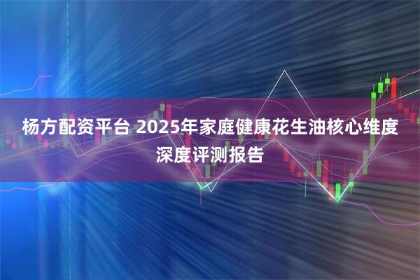 杨方配资平台 2025年家庭健康花生油核心维度深度评测报告